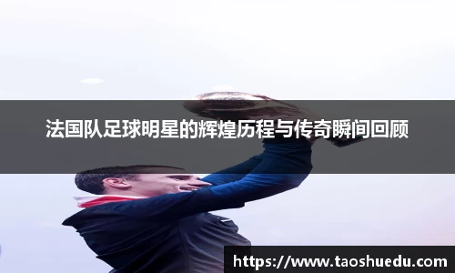 法国队足球明星的辉煌历程与传奇瞬间回顾