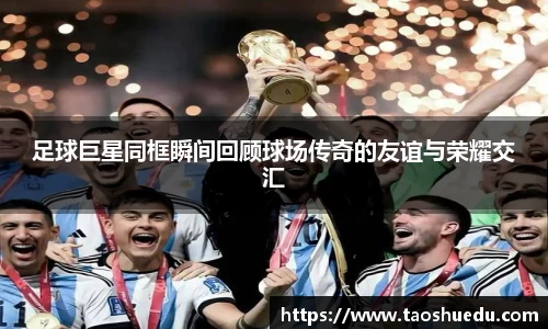 足球巨星同框瞬间回顾球场传奇的友谊与荣耀交汇